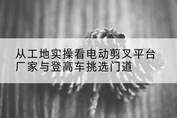 富拉尔基电动剪叉升降平台厂家-从工地实操看电动剪叉平台厂家与登高车挑选门道