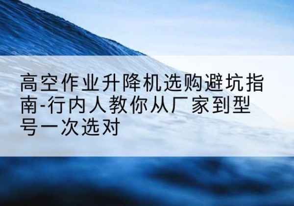富拉尔基升降平台厂家-高空作业升降机选购避坑指南-行内人教你从厂家到型号一次选对