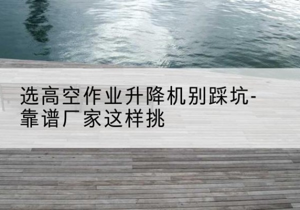 富拉尔基剪叉式升降机厂家-选高空作业升降机别踩坑-靠谱厂家这样挑
