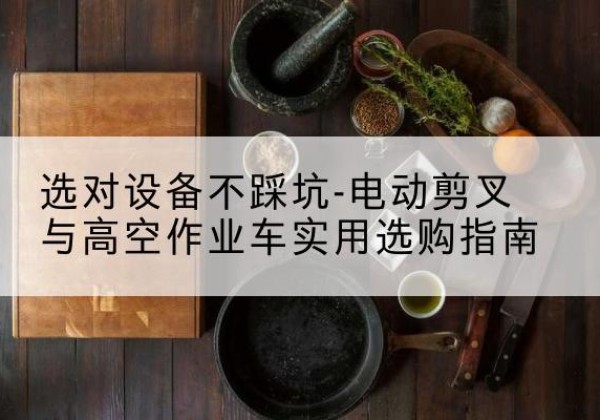 富拉尔基电动剪叉升降平台怎么选-选对设备不踩坑-电动剪叉与高空作业车实用选购指南