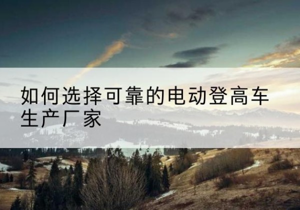 富拉尔基电动登高车厂家-如何选择可靠的电动登高车生产厂家