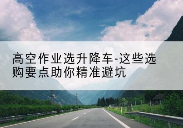 富拉尔基升降车厂家-高空作业选升降车-这些选购要点助你*避坑
