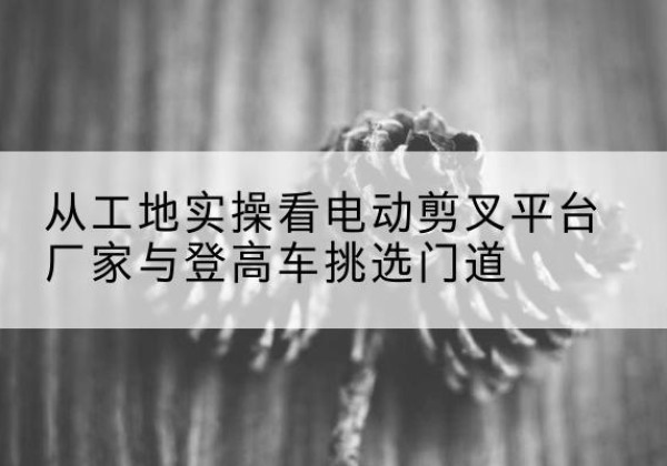 富拉尔基电动剪叉升降平台厂家-从工地实操看电动剪叉平台厂家与登高车挑选门道